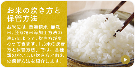 「お米の炊き方と保管方法」お米には、普通精米、無洗米、胚芽精米　等加工方法の違いによって、炊き方が変わってきます。「お米の炊き方と保管方法」では、各種類のおいしい炊き方とお米の保管方法を紹介します。